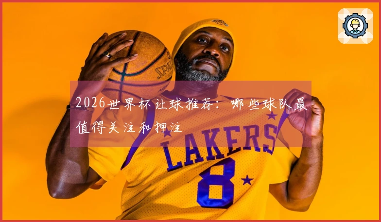 2026世界杯让球推荐：哪些球队最值得关注和押注
