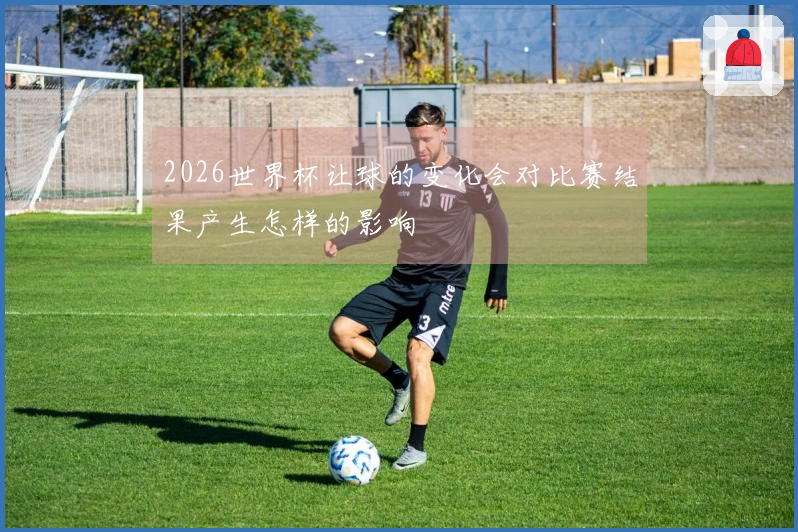 2026世界杯让球的变化会对比赛结果产生怎样的影响