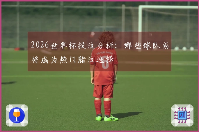 2026世界杯投注分析：哪些球队或将成为热门赌注选择