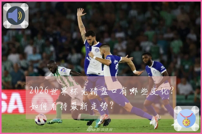 2026世界杯竞猜盘口有哪些变化？如何看待最新走势？